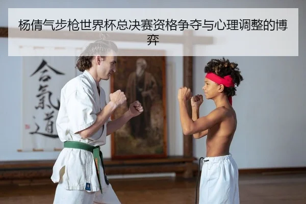 杨倩气步枪世界杯总决赛资格争夺与心理调整的博弈